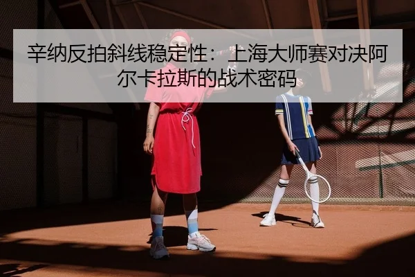 辛纳反拍斜线稳定性：上海大师赛对决阿尔卡拉斯的战术密码